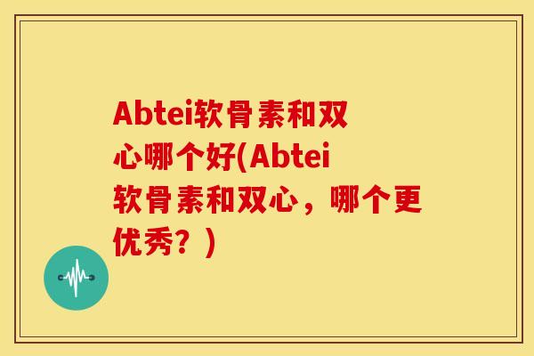 Abtei软骨素和双心哪个好(Abtei软骨素和双心，哪个更优秀？)