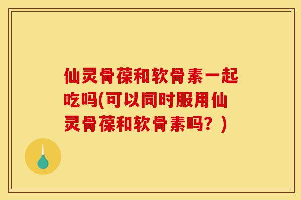 仙灵骨葆和软骨素一起吃吗(可以同时服用仙灵骨葆和软骨素吗？)