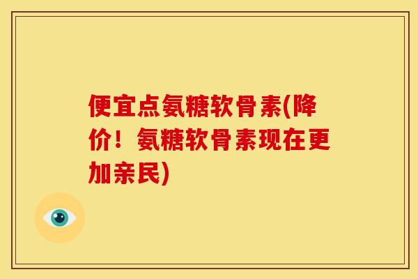 便宜点氨糖软骨素(降价！氨糖软骨素现在更加亲民)