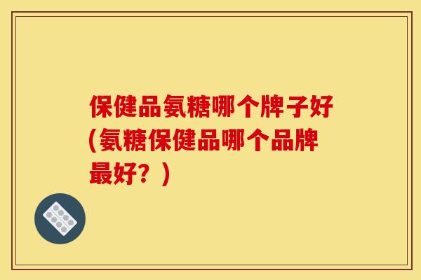 保健品氨糖哪个牌子好(氨糖保健品哪个品牌最好？)