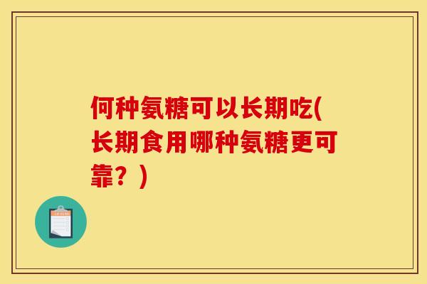 何种氨糖可以长期吃(长期食用哪种氨糖更可靠？)