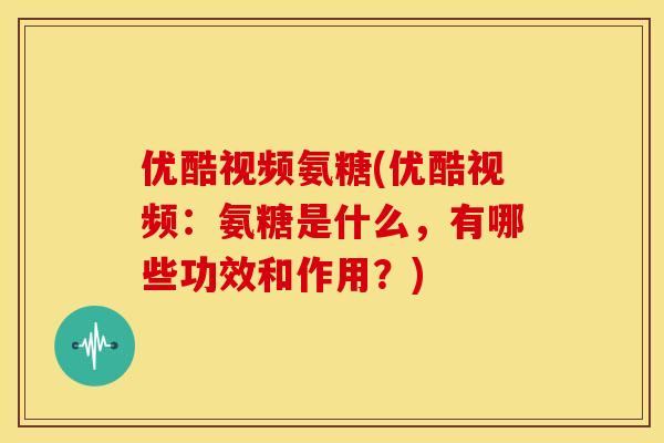 优酷视频氨糖(优酷视频：氨糖是什么，有哪些功效和作用？)