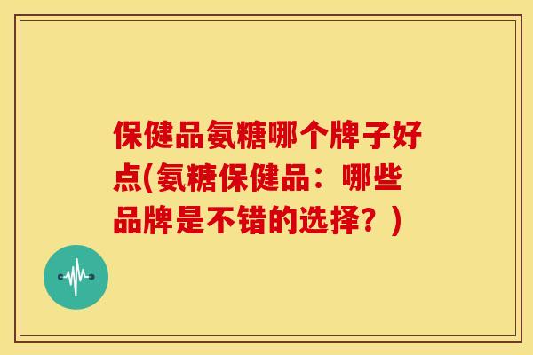 保健品氨糖哪个牌子好点(氨糖保健品：哪些品牌是不错的选择？)