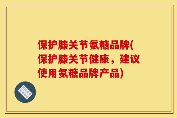 保护膝关节氨糖品牌(保护膝关节健康，建议使用氨糖品牌产品)