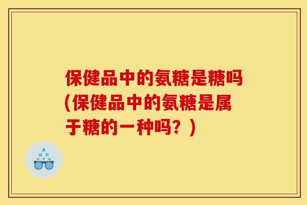 保健品中的氨糖是糖吗(保健品中的氨糖是属于糖的一种吗？)
