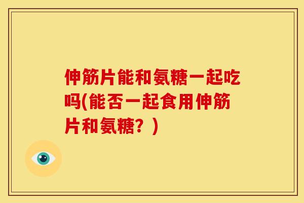 伸筋片能和氨糖一起吃吗(能否一起食用伸筋片和氨糖？)