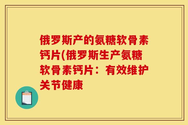俄罗斯产的氨糖软骨素钙片(俄罗斯生产氨糖软骨素钙片：有效维护关节健康