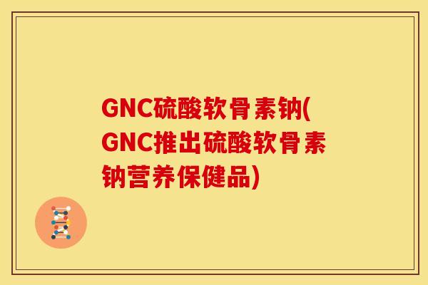 GNC硫酸软骨素钠(GNC推出硫酸软骨素钠营养保健品)
