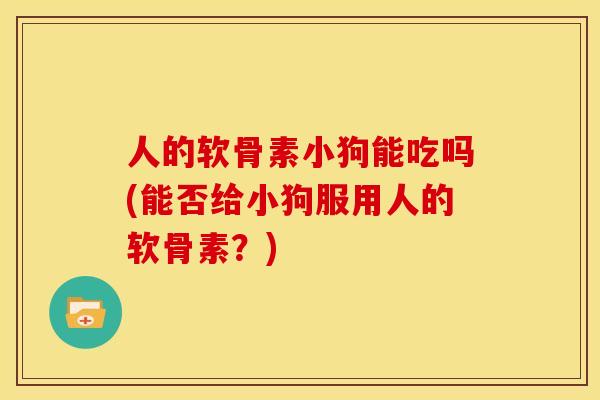 人的软骨素小狗能吃吗(能否给小狗服用人的软骨素？)