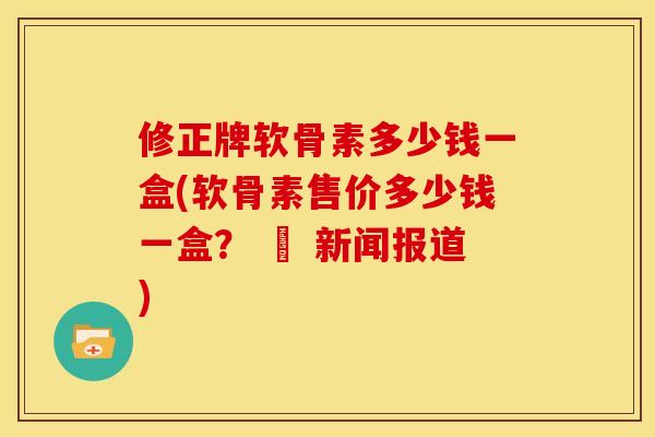 修正牌软骨素多少钱一盒(软骨素售价多少钱一盒？ – 新闻报道)