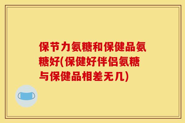 保节力氨糖和保健品氨糖好(保健好伴侣氨糖与保健品相差无几)