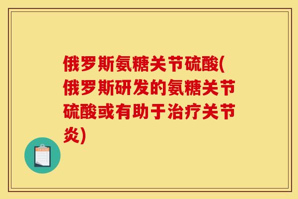 俄罗斯氨糖关节硫酸(俄罗斯研发的氨糖关节硫酸或有助于治疗关节炎)