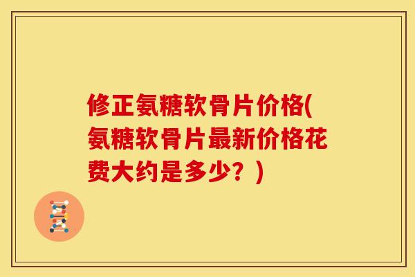 修正氨糖软骨片价格(氨糖软骨片最新价格花费大约是多少？)
