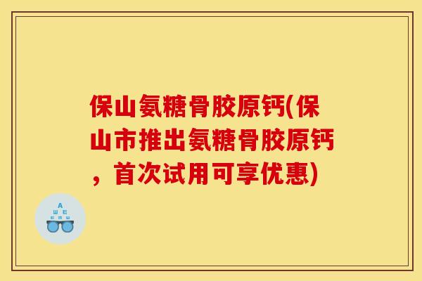 保山氨糖骨胶原钙(保山市推出氨糖骨胶原钙，首次试用可享优惠)