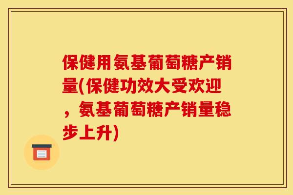 保健用氨基葡萄糖产销量(保健功效大受欢迎，氨基葡萄糖产销量稳步上升)