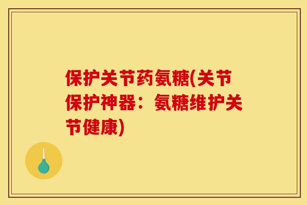 保护关节药氨糖(关节保护神器：氨糖维护关节健康)