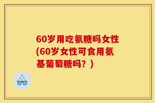 60岁用吃氨糖吗女性(60岁女性可食用氨基葡萄糖吗？)