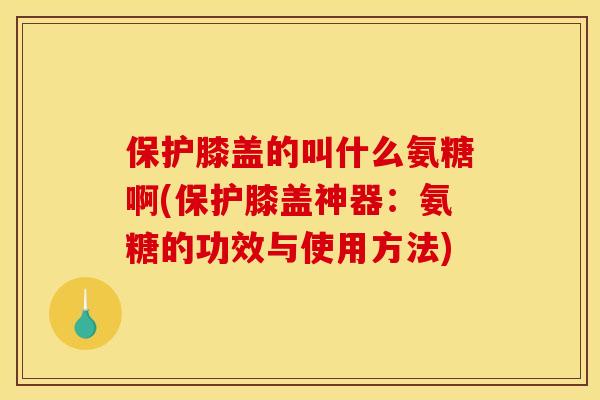 保护膝盖的叫什么氨糖啊(保护膝盖神器：氨糖的功效与使用方法)
