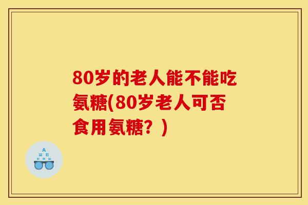 80岁的老人能不能吃氨糖(80岁老人可否食用氨糖？)