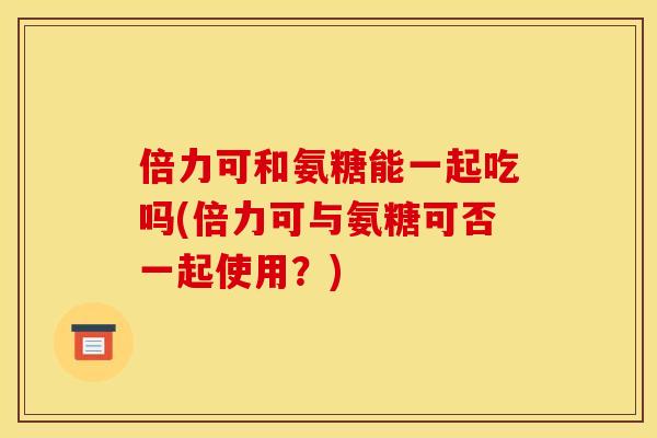 倍力可和氨糖能一起吃吗(倍力可与氨糖可否一起使用？)