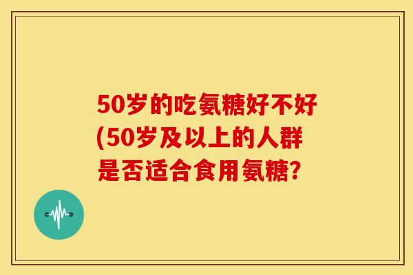 50岁的吃氨糖好不好(50岁及以上的人群是否适合食用氨糖？