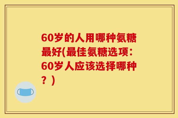 60岁的人用哪种氨糖最好(最佳氨糖选项：60岁人应该选择哪种？)
