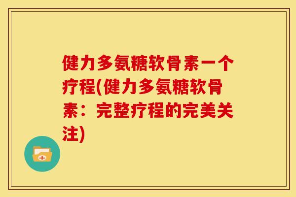 健力多氨糖软骨素一个疗程(健力多氨糖软骨素：完整疗程的完美关注)