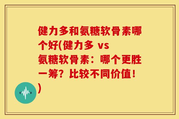 健力多和氨糖软骨素哪个好(健力多 vs 氨糖软骨素：哪个更胜一筹？比较不同价值！)