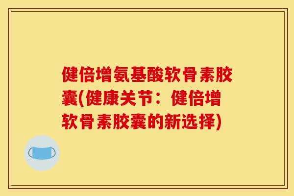 健倍增氨基酸软骨素胶囊(健康关节：健倍增软骨素胶囊的新选择)-第1张图片-关节骑士