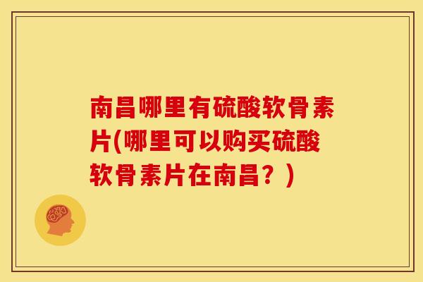 南昌哪里有硫酸软骨素片(哪里可以购买硫酸软骨素片在南昌？)