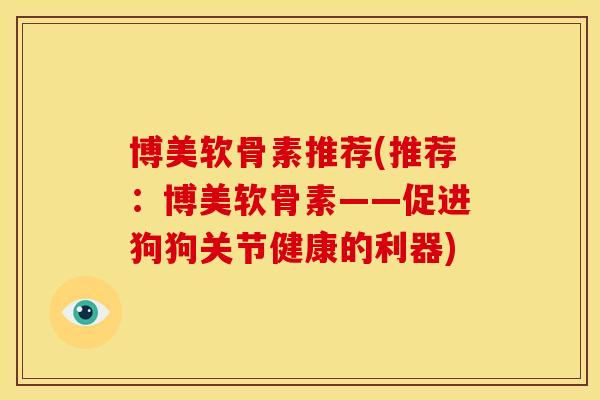 博美软骨素推荐(推荐：博美软骨素——促进狗狗关节健康的利器)
