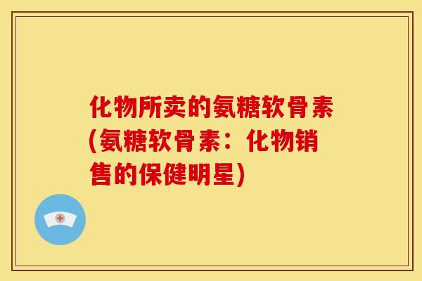 化物所卖的氨糖软骨素(氨糖软骨素:化物销售的保健明星)-第1张图片-关节骑士 化物所卖的氨糖软骨素(氨糖软骨素:化物销售的保健明星)-第1张图片-关节骑士