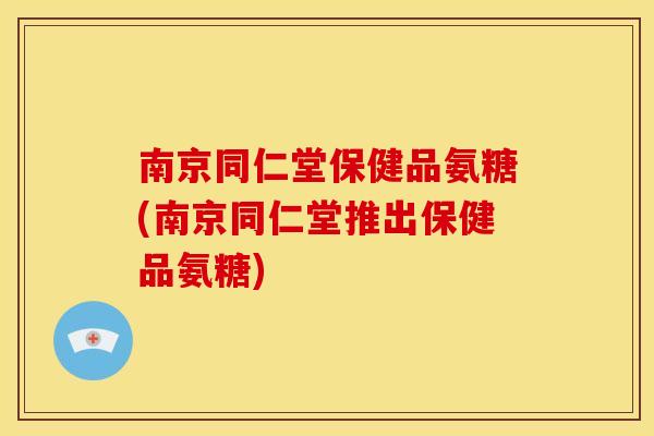 南京同仁堂保健品氨糖(南京同仁堂推出保健品氨糖)
