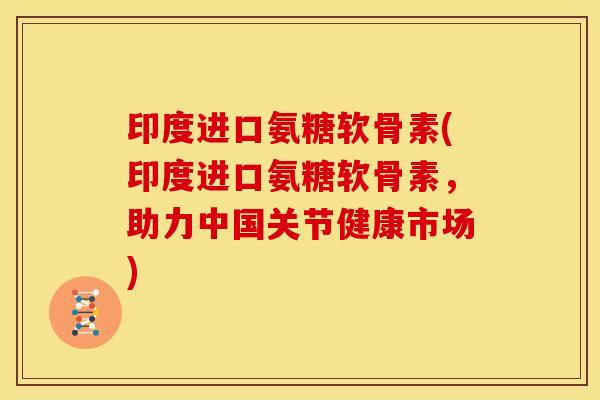 印度进口氨糖软骨素(印度进口氨糖软骨素，助力中国关节健康市场)