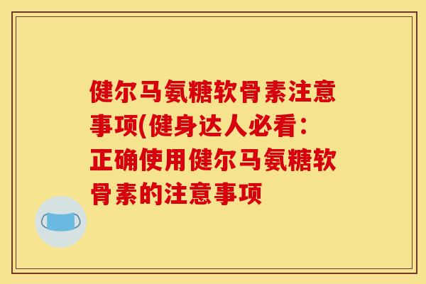 健尔马氨糖软骨素注意事项(健身达人必看：正确使用健尔马氨糖软骨素的注意事项