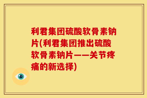 利君集团硫酸软骨素钠片(利君集团推出硫酸软骨素钠片——关节疼痛的新选择)
