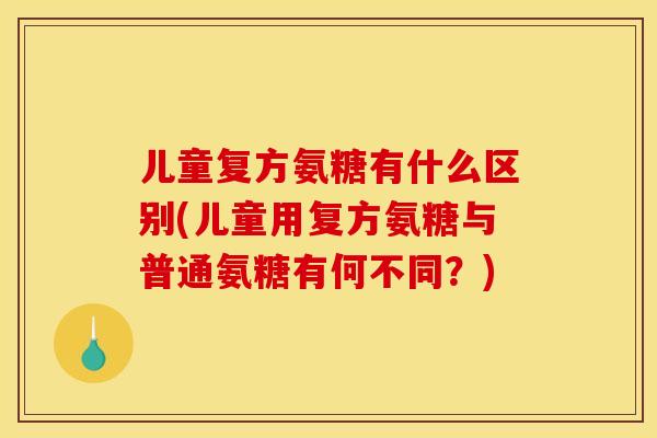 儿童复方氨糖有什么区别(儿童用复方氨糖与普通氨糖有何不同？)