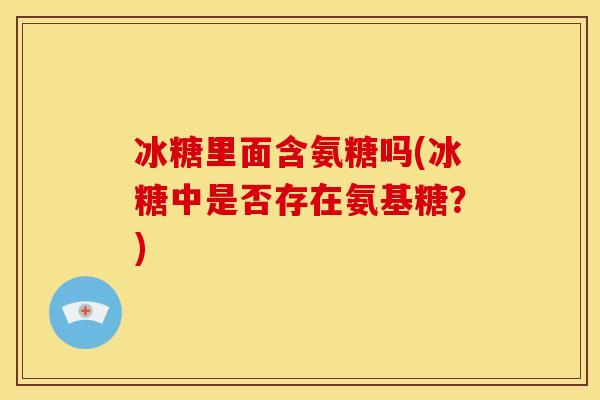冰糖里面含氨糖吗(冰糖中是否存在氨基糖?)-第1张图片-关节骑士 冰糖里面含氨糖吗(冰糖中是否存在氨基糖?)-第1张图片-关节骑士