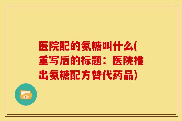医院配的氨糖叫什么(重写后的标题：医院推出氨糖配方替代药品)