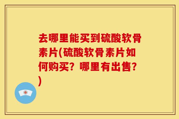 去哪里能买到硫酸软骨素片(硫酸软骨素片如何购买？哪里有出售？)