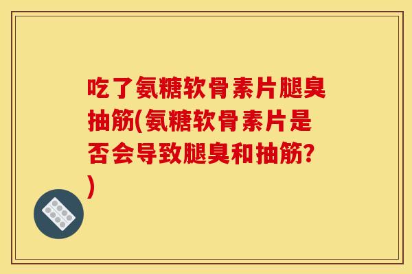吃了氨糖软骨素片腿臭抽筋(氨糖软骨素片是否会导致腿臭和抽筋？)