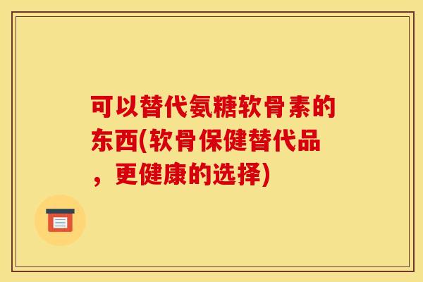 可以替代氨糖软骨素的东西(软骨保健替代品,更健康的选择)-第1张图片-关节骑士 可以替代氨糖软骨素的东西(软骨保健替代品,更健康的选择)-第1张图片-关节骑士