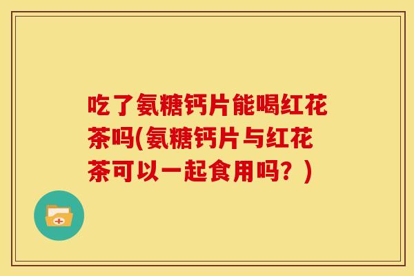 吃了氨糖钙片能喝红花茶吗(氨糖钙片与红花茶可以一起食用吗？)
