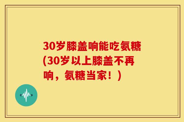 30岁膝盖响能吃氨糖(30岁以上膝盖不再响，氨糖当家！)