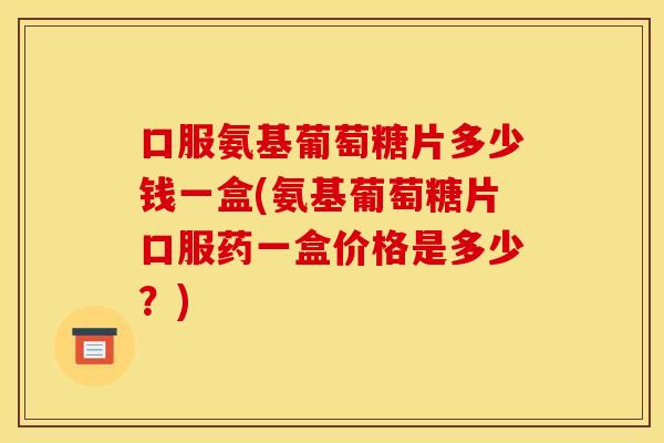 口服氨基葡萄糖片多少钱一盒(氨基葡萄糖片口服药一盒价格是多少？)