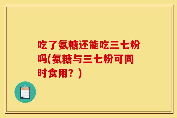 吃了氨糖还能吃三七粉吗(氨糖与三七粉可同时食用？)