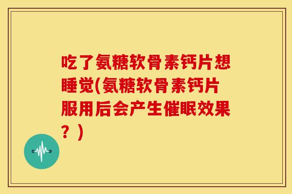 吃了氨糖软骨素钙片想睡觉(氨糖软骨素钙片服用后会产生催眠效果？)