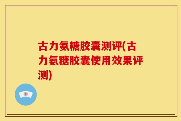 古力氨糖胶囊测评(古力氨糖胶囊使用效果评测)