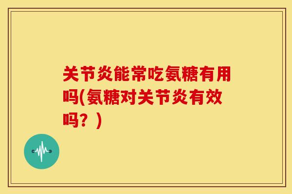 关节炎能常吃氨糖有用吗(氨糖对关节炎有效吗？)