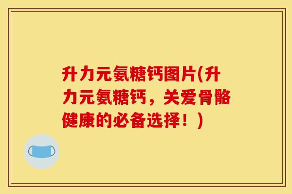 升力元氨糖钙图片(升力元氨糖钙，关爱骨骼健康的必备选择！)